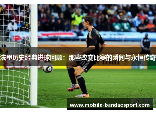 法甲历史经典进球回顾：那些改变比赛的瞬间与永恒传奇