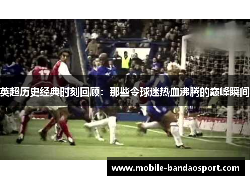 英超历史经典时刻回顾：那些令球迷热血沸腾的巅峰瞬间