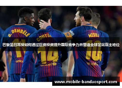 巴黎圣日耳曼如何通过巨资投资提升国际竞争力并塑造全球足坛霸主地位