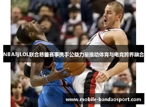 NBA与LOL联合慈善赛事携手公益力量推动体育与电竞跨界融合