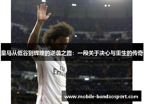 皇马从低谷到辉煌的逆袭之路：一段关于决心与重生的传奇