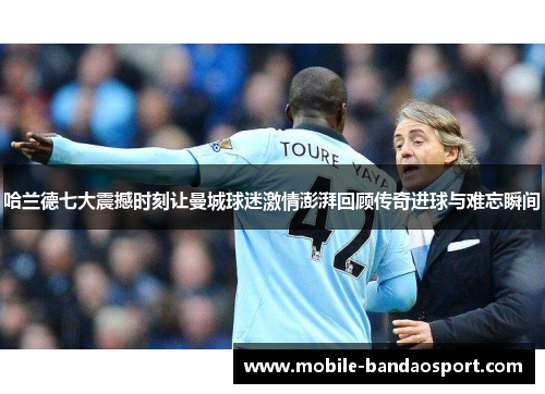 哈兰德七大震撼时刻让曼城球迷激情澎湃回顾传奇进球与难忘瞬间