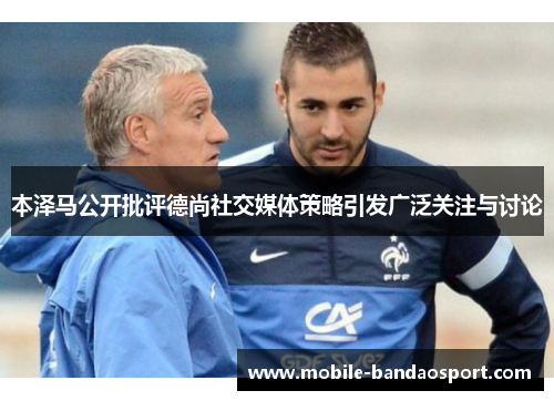 本泽马公开批评德尚社交媒体策略引发广泛关注与讨论