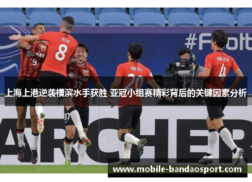 上海上港逆袭横滨水手获胜 亚冠小组赛精彩背后的关键因素分析