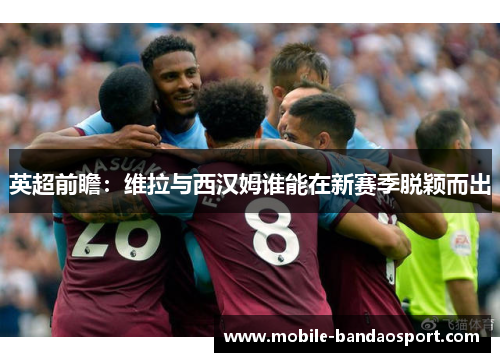 英超前瞻：维拉与西汉姆谁能在新赛季脱颖而出