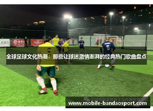 全球足球文化热潮：那些让球迷激情澎湃的经典热门歌曲盘点