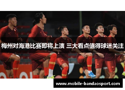 梅州对海港比赛即将上演 三大看点值得球迷关注
