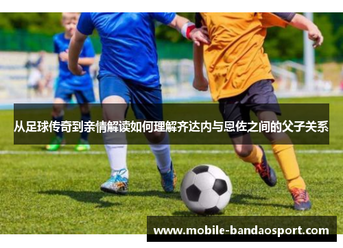 从足球传奇到亲情解读如何理解齐达内与恩佐之间的父子关系