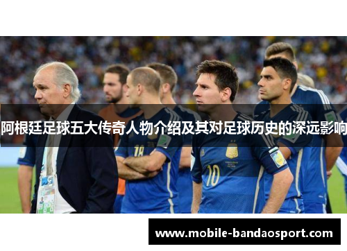 阿根廷足球五大传奇人物介绍及其对足球历史的深远影响