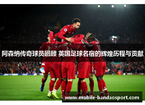 阿森纳传奇球员回顾 英国足球名宿的辉煌历程与贡献