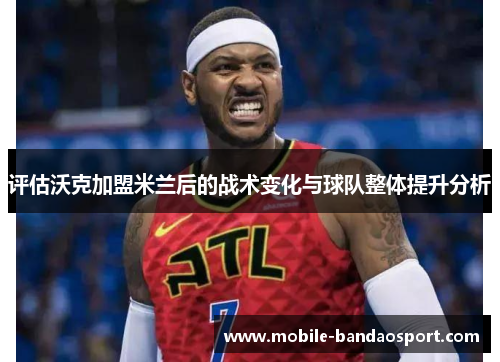 评估沃克加盟米兰后的战术变化与球队整体提升分析 评估沃克加盟米兰后的战术变化与球队整体提升分析