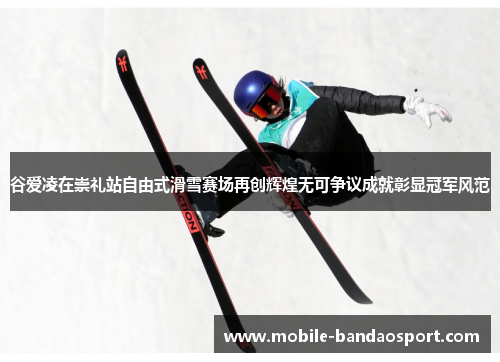 谷爱凌在崇礼站自由式滑雪赛场再创辉煌无可争议成就彰显冠军风范 谷爱凌在崇礼站自由式滑雪赛场再创辉煌无可争议成就彰显冠军风范