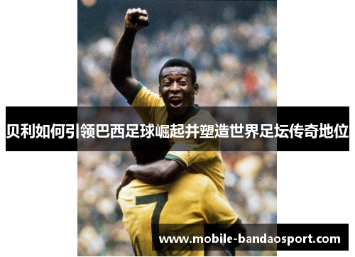 贝利如何引领巴西足球崛起并塑造世界足坛传奇地位 贝利如何引领巴西足球崛起并塑造世界足坛传奇地位