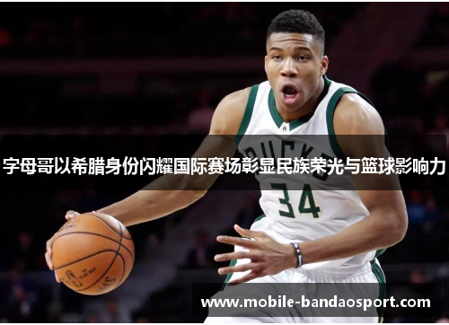 字母哥以希腊身份闪耀国际赛场彰显民族荣光与篮球影响力