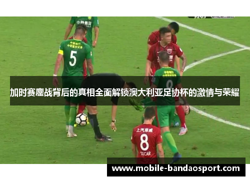 加时赛鏖战背后的真相全面解锁澳大利亚足协杯的激情与荣耀 加时赛鏖战背后的真相全面解锁澳大利亚足协杯的激情与荣耀