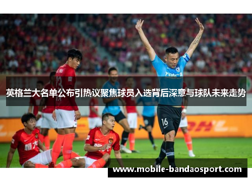 英格兰大名单公布引热议聚焦球员入选背后深意与球队未来走势