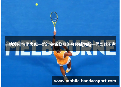 辛纳澳网惊艳表现一路过关斩将最终登顶成为新一代网球王者