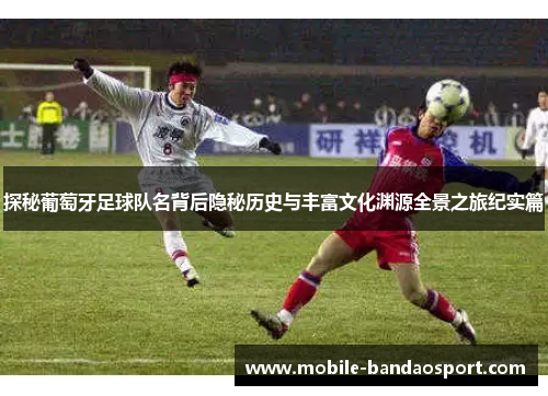 探秘葡萄牙足球队名背后隐秘历史与丰富文化渊源全景之旅纪实篇
