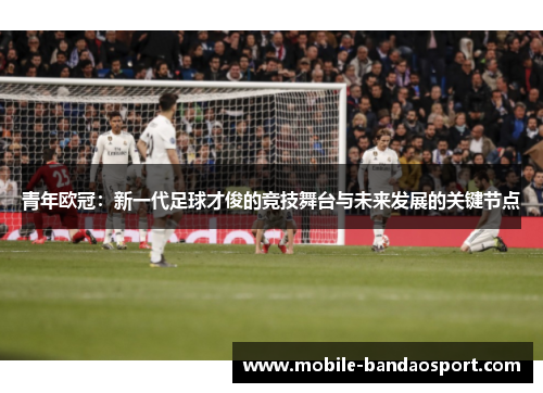 青年欧冠:新一代足球才俊的竞技舞台与未来发展的关键节点 青年欧冠:新一代足球才俊的竞技舞台与未来发展的关键节点
