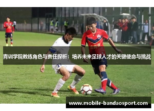 青训学院教练角色与责任探析：培养未来足球人才的关键使命与挑战