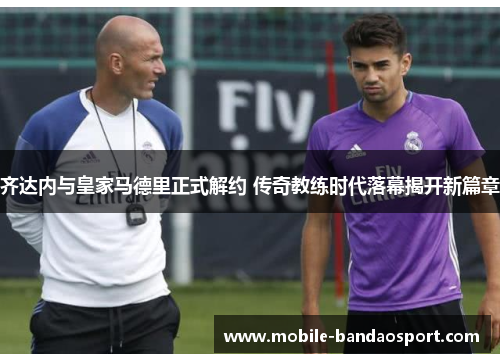 齐达内与皇家马德里正式解约 传奇教练时代落幕揭开新篇章